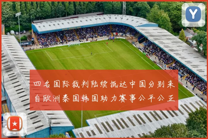 四名国际裁判陆续抵达中国分别来自欧洲泰国韩国助力赛事公平公正