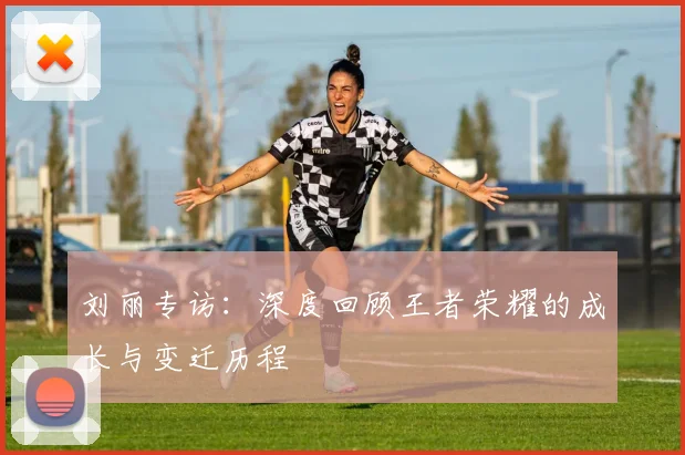 刘丽专访：深度回顾王者荣耀的成长与变迁历程