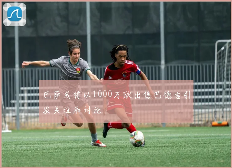 巴萨或将以1000万欧出售巴德吉引发关注和讨论